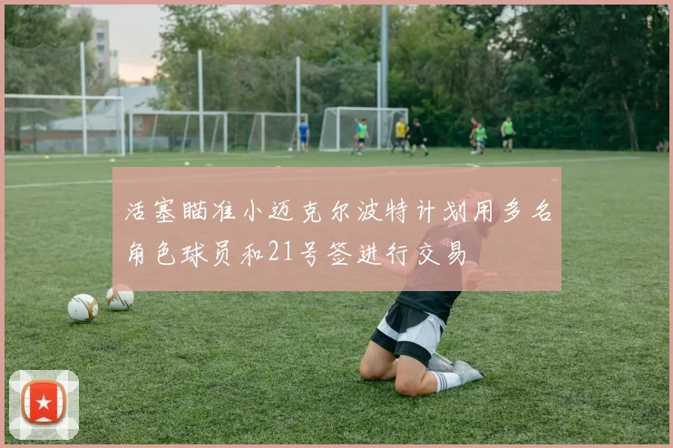 活塞瞄准小迈克尔波特计划用多名角色球员和21号签进行交易